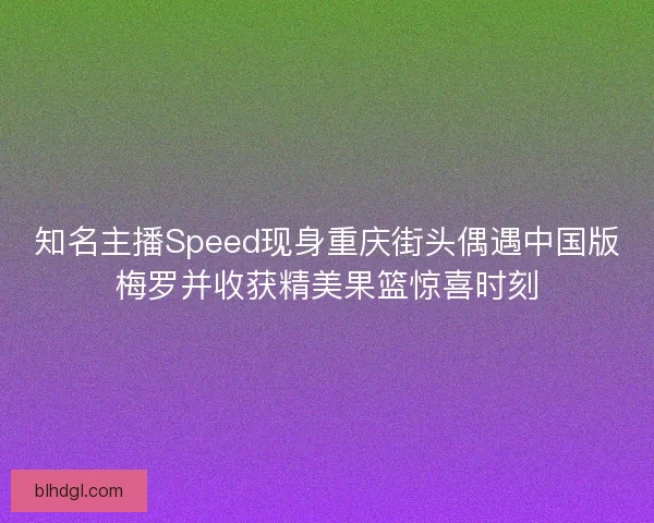 知名主播Speed现身重庆街头偶遇中国版梅罗并收获精美果篮惊喜时刻