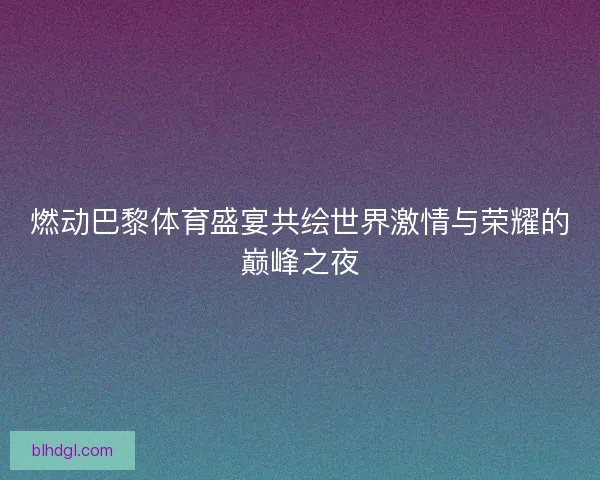燃动巴黎体育盛宴共绘世界激情与荣耀的巅峰之夜