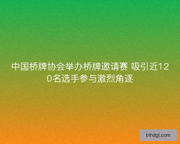 中国桥牌协会举办桥牌邀请赛 吸引近120名选手参与激烈角逐