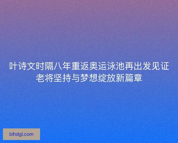 叶诗文时隔八年重返奥运泳池再出发见证老将坚持与梦想绽放新篇章