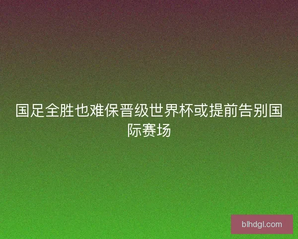 国足全胜也难保晋级世界杯或提前告别国际赛场