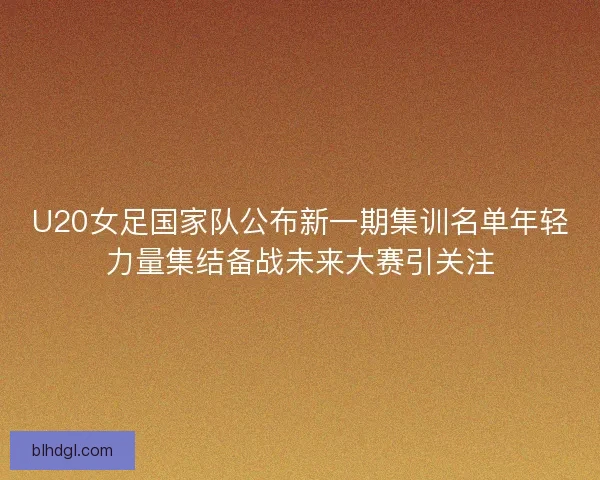 U20女足国家队公布新一期集训名单年轻力量集结备战未来大赛引关注