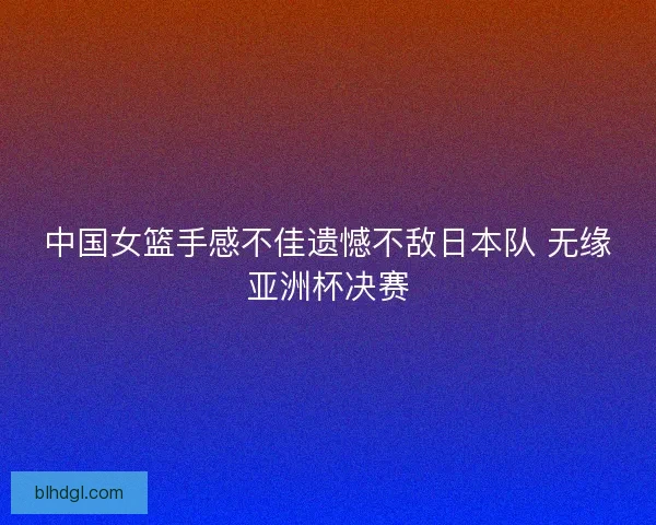 中国女篮手感不佳遗憾不敌日本队 无缘亚洲杯决赛