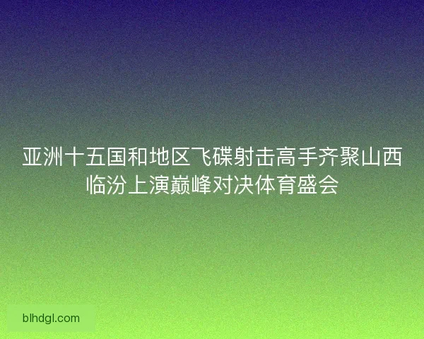 亚洲十五国和地区飞碟射击高手齐聚山西临汾上演巅峰对决体育盛会