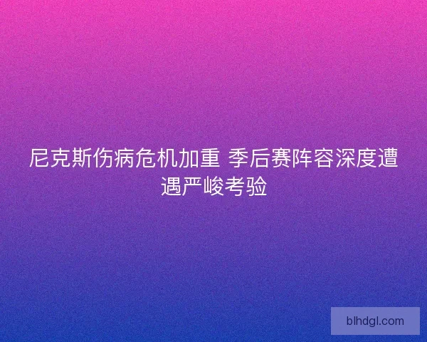 尼克斯伤病危机加重 季后赛阵容深度遭遇严峻考验