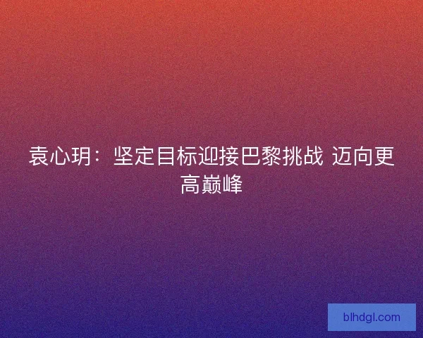 袁心玥：坚定目标迎接巴黎挑战 迈向更高巅峰