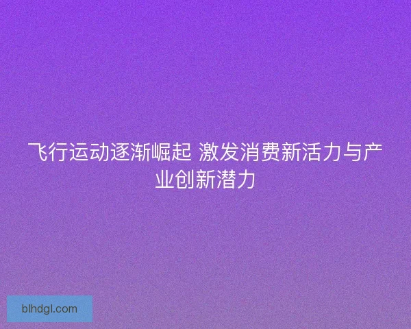 飞行运动逐渐崛起 激发消费新活力与产业创新潜力