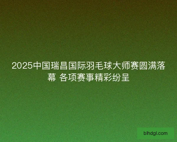 2025中国瑞昌国际羽毛球大师赛圆满落幕 各项赛事精彩纷呈