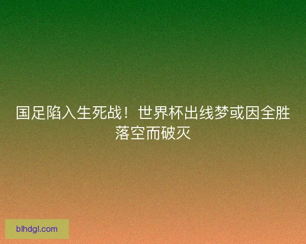 国足陷入生死战！世界杯出线梦或因全胜落空而破灭
