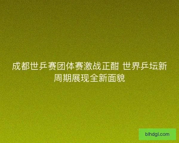 成都世乒赛团体赛激战正酣 世界乒坛新周期展现全新面貌