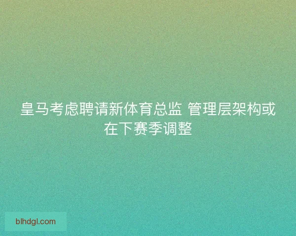 皇马考虑聘请新体育总监 管理层架构或在下赛季调整