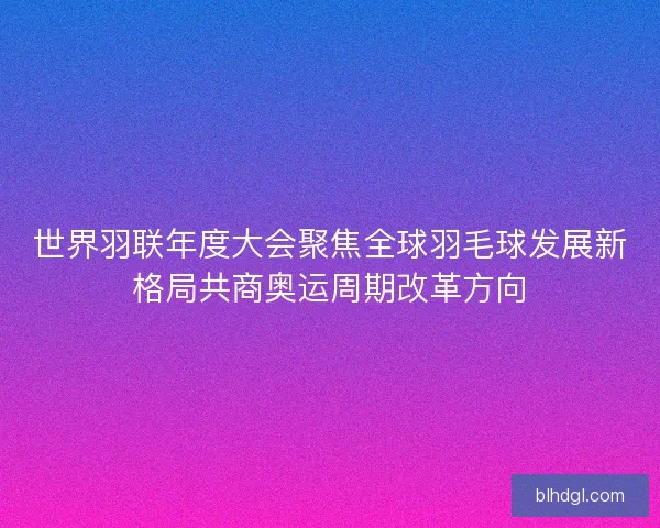 世界羽联年度大会聚焦全球羽毛球发展新格局共商奥运周期改革方向 世界羽联年度大会聚焦全球羽毛球发展新格局共商奥运周期改革方向