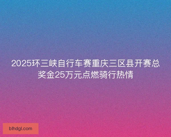 2025环三峡自行车赛重庆三区县开赛总奖金25万元点燃骑行热情