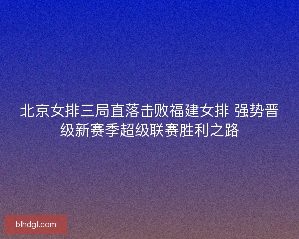 北京女排三局直落击败福建女排 强势晋级新赛季超级联赛胜利之路